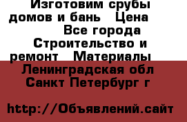  Изготовим срубы домов и бань › Цена ­ 1 000 - Все города Строительство и ремонт » Материалы   . Ленинградская обл.,Санкт-Петербург г.